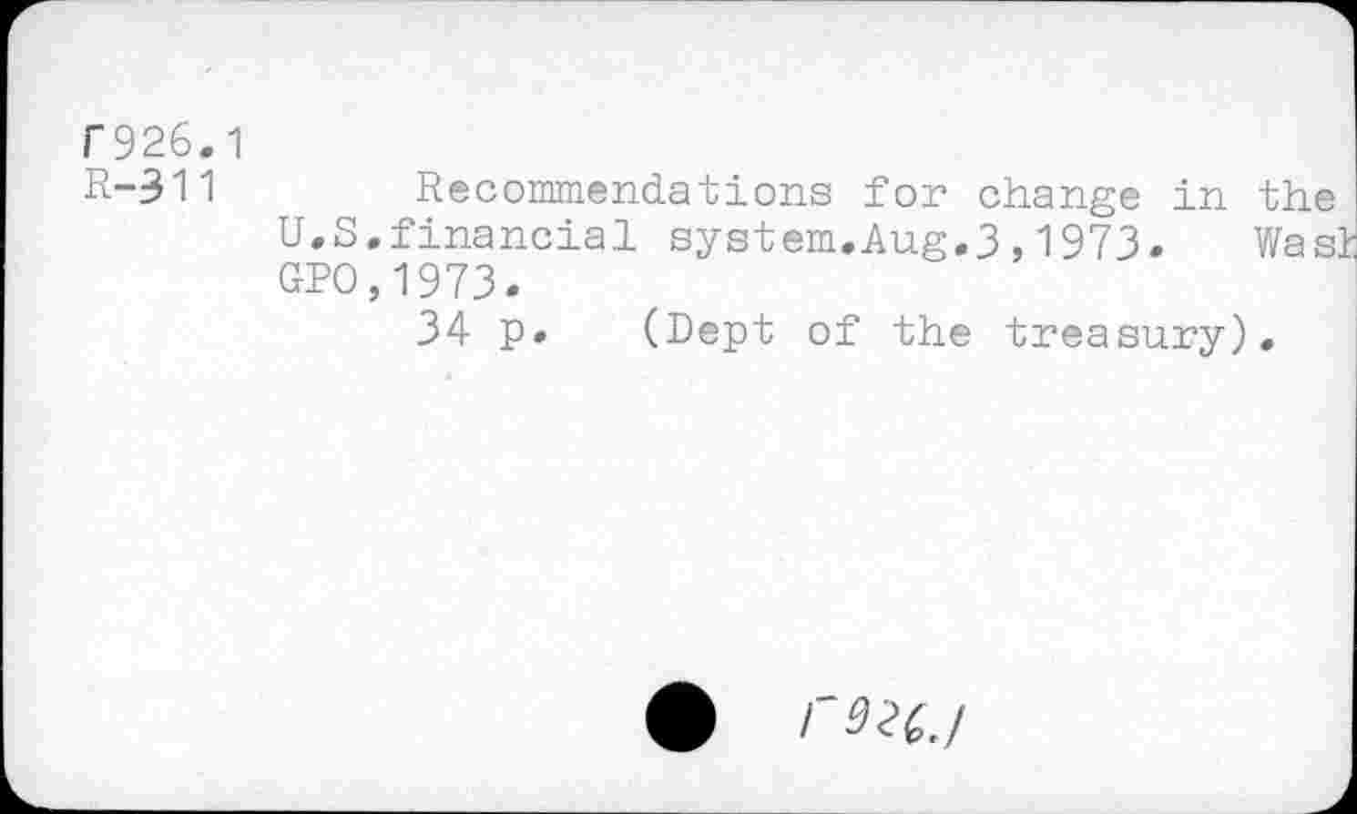 ﻿f926.1
R-311
Recommendations for change in the U.S.financial system.Aug.3,1973. Was! GPO,1973.
34 p» (Dept of the treasury).
rS2t./